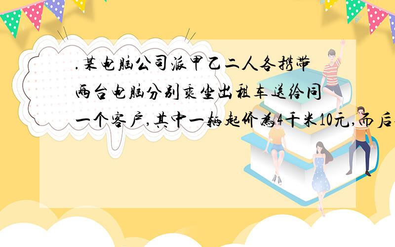 .某电脑公司派甲乙二人各携带两台电脑分别乘坐出租车送给同一个客户,其中一辆起价为4千米10元,而后每千米收1.2元；另一辆起价为3千米10元,而后每千米收1.6元,当他们到达时,发现所付车费