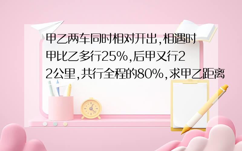 甲乙两车同时相对开出,相遇时甲比乙多行25%,后甲又行22公里,共行全程的80%,求甲乙距离