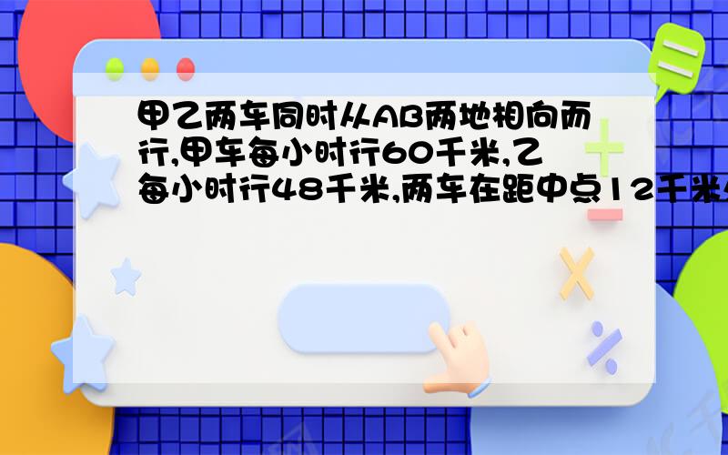 甲乙两车同时从AB两地相向而行,甲车每小时行60千米,乙每小时行48千米,两车在距中点12千米处相遇,这时乙距A点还有多少千米