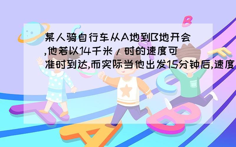 某人骑自行车从A地到B地开会,他若以14千米/时的速度可准时到达,而实际当他出发15分钟后,速度改为15千米/时,结果提前21分钟到达.A地到B地的路程是多少千米?如果设路程的话,方程式这个吗?x/1