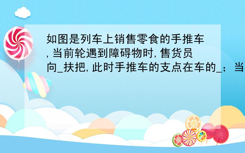 如图是列车上销售零食的手推车,当前轮遇到障碍物时,售货员向_扶把,此时手推车的支点在车的_；当后轮遇到障碍物时,售货员向_扶把,此时手推车的支点在车的_.