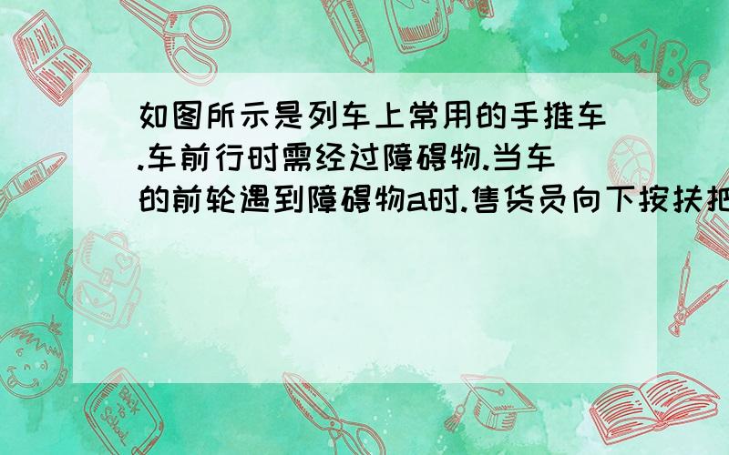 如图所示是列车上常用的手推车.车前行时需经过障碍物.当车的前轮遇到障碍物a时.售货员向下按扶把,这时手推车可以说为杠杆.若手推车和货物共重二百牛.动力臂和阻力臂之比为二比三.这