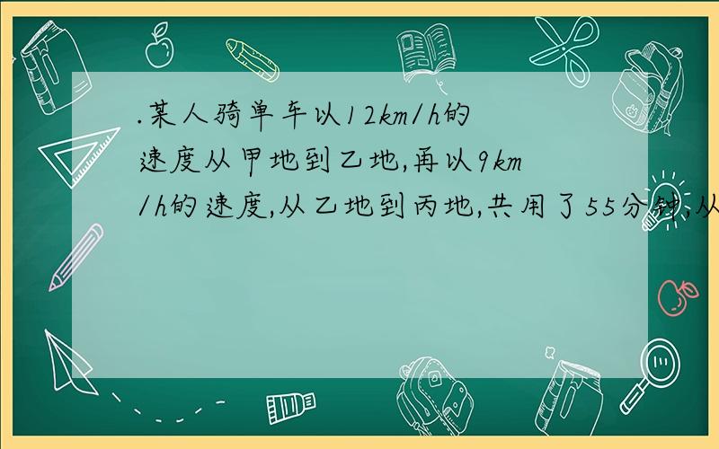 .某人骑单车以12km/h的速度从甲地到乙地,再以9km/h的速度,从乙地到丙地,共用了55分钟,从丙地到乙地用8km/h的速度,再以4km/h的速度,从乙地返回甲地,返回共用了1.5小时!问甲到丙相距多远!(用一元