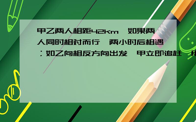 甲乙两人相距42km,如果两人同时相对而行,两小时后相遇；如乙向相反方向出发,甲立即追赶,用14小时才能赶上，求甲、乙两人的速度