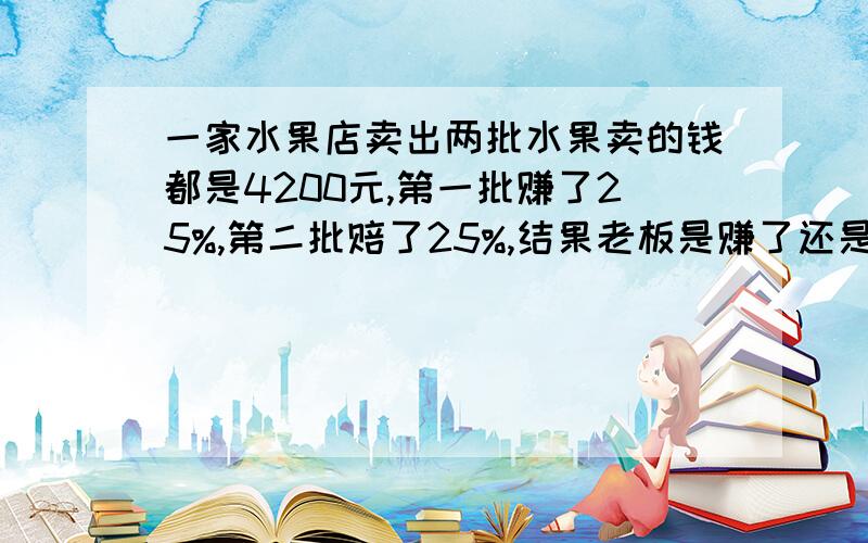 一家水果店卖出两批水果卖的钱都是4200元,第一批赚了25%,第二批赔了25%,结果老板是赚了还是赔了