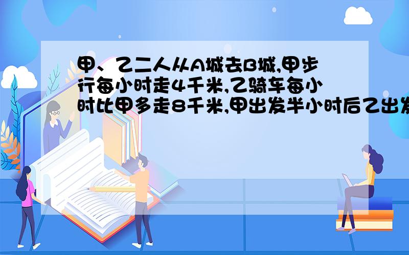 甲、乙二人从A城去B城,甲步行每小时走4千米,乙骑车每小时比甲多走8千米,甲出发半小时后乙出发,恰好两人恰好两人同时到达B城,求A、B两城之间的距离（一元一次方程,步骤写出来）