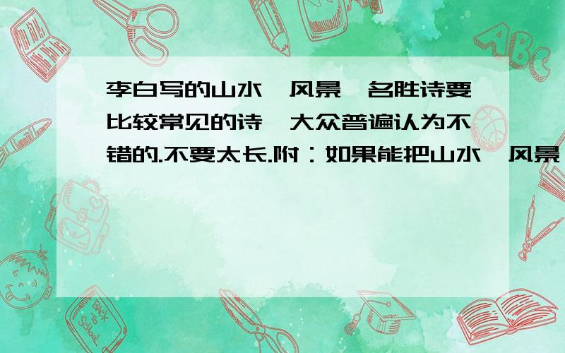 李白写的山水、风景、名胜诗要比较常见的诗、大众普遍认为不错的.不要太长.附：如果能把山水、风景、名胜的诗按照朝代（汉、唐、宋、元、明、清）来归类研究就更好了.可以不一定是