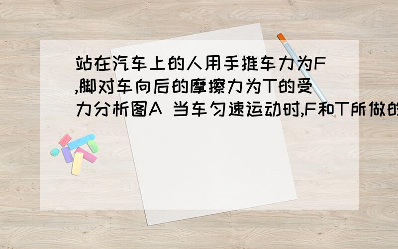 站在汽车上的人用手推车力为F,脚对车向后的摩擦力为T的受力分析图A 当车匀速运动时,F和T所做的总功为0B 当车加速运动时,F和T所做的总功为负功c 当车加速运动时,F和T所做的总功为正功D 不