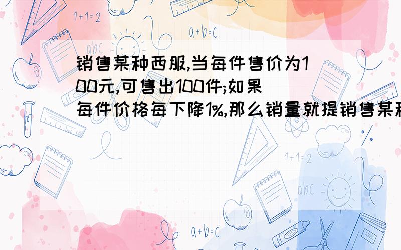 销售某种西服,当每件售价为100元,可售出100件;如果每件价格每下降1%,那么销量就提销售某种西服,当每件售价为100元,可售出100件；如果每件价格每下降1%,那么销量就提高1%.又知道这种西服每