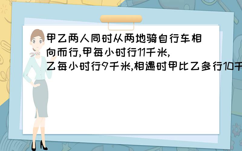 甲乙两人同时从两地骑自行车相向而行,甲每小时行11千米,乙每小时行9千米,相遇时甲比乙多行10千,甲乙两地相距多少千米