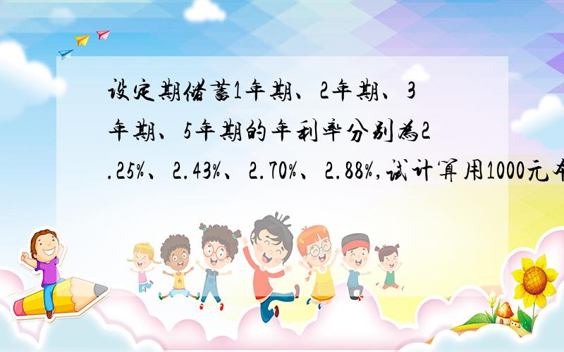 设定期储蓄1年期、2年期、3年期、5年期的年利率分别为2.25%、2.43%、2.70%、2.88%,试计算用1000元本金分别经过这4种储蓄后,到期所得的利息各为多少?