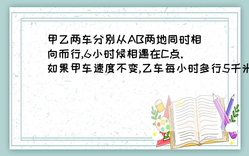 甲乙两车分别从AB两地同时相向而行,6小时候相遇在C点.如果甲车速度不变,乙车每小时多行5千米,且两车还