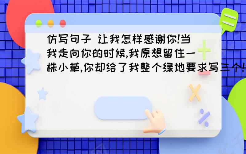 仿写句子 让我怎样感谢你!当我走向你的时候,我原想留住一株小草,你却给了我整个绿地要求写三个!仿写!