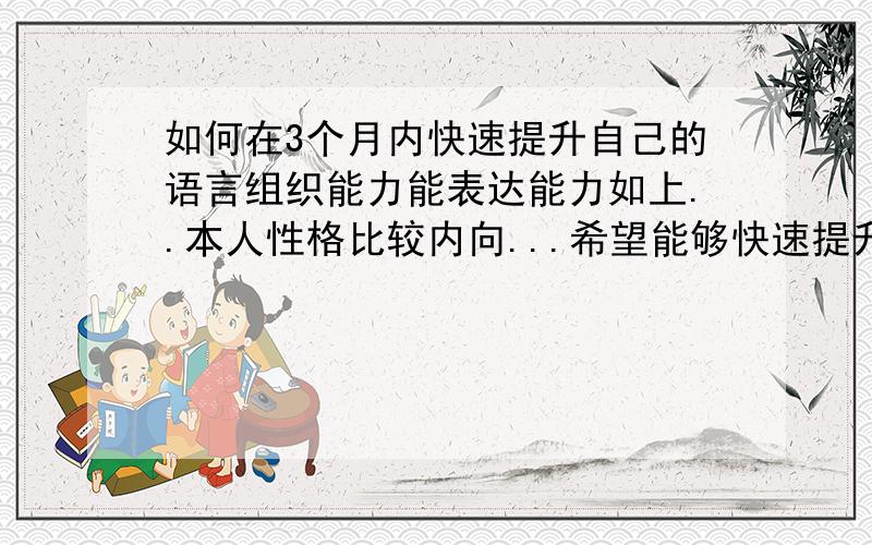 如何在3个月内快速提升自己的语言组织能力能表达能力如上..本人性格比较内向...希望能够快速提升自己的语言组织能力能表达能力有没有专家啊...