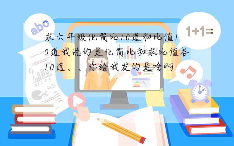 求六年级化简比10道和比值10道我说的是化简比和求比值各10道、、你给我发的是啥啊