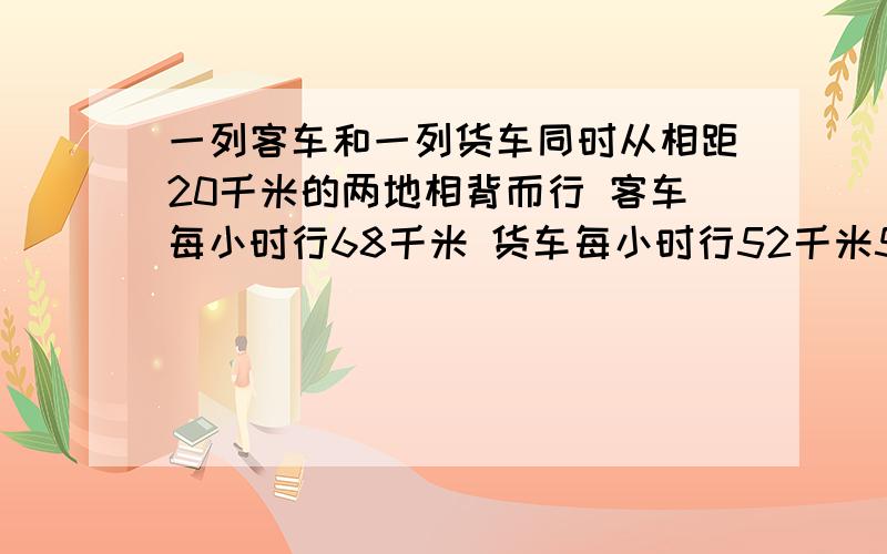 一列客车和一列货车同时从相距20千米的两地相背而行 客车每小时行68千米 货车每小时行52千米5小时后 两车相距多少千米?急·~九点之前给我 要算式