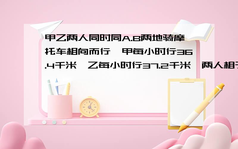 甲乙两人同时同A.B两地骑摩托车相向而行,甲每小时行36.4千米,乙每小时行37.2千米,两人相于在距全程中点甲乙两人同时同A.B两地骑摩托车相向而行,甲每小时行36.4千米,乙每小时行37.2千米,两人