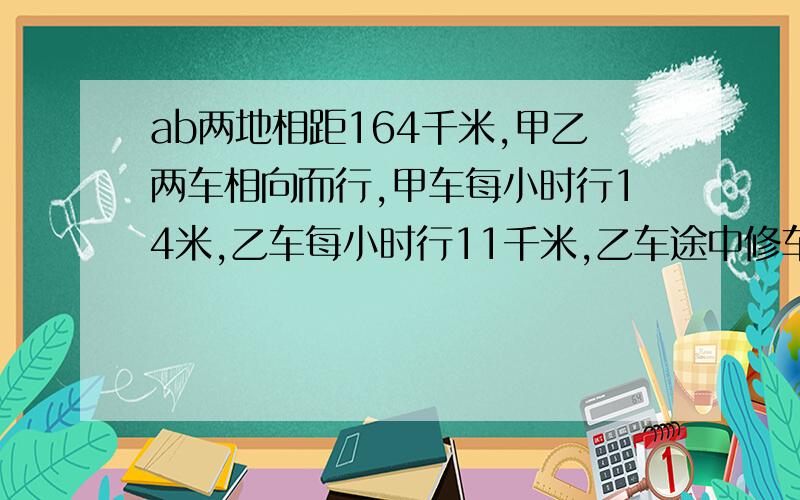 ab两地相距164千米,甲乙两车相向而行,甲车每小时行14米,乙车每小时行11千米,乙车途中修车耽误了1小时