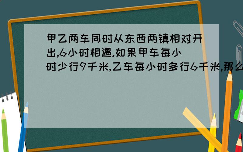 甲乙两车同时从东西两镇相对开出,6小时相遇.如果甲车每小时少行9千米,乙车每小时多行6千米,那么经过6小时后,两车已行的路程是剩下路程的19倍.东西两地相距多少千米?