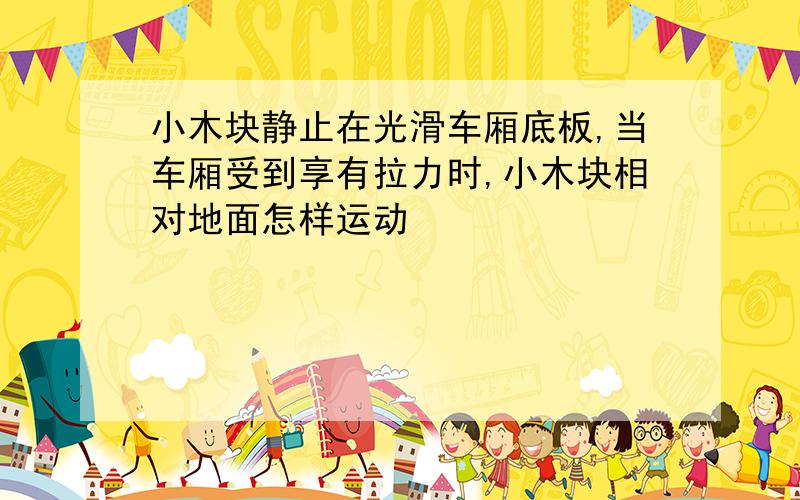 小木块静止在光滑车厢底板,当车厢受到享有拉力时,小木块相对地面怎样运动