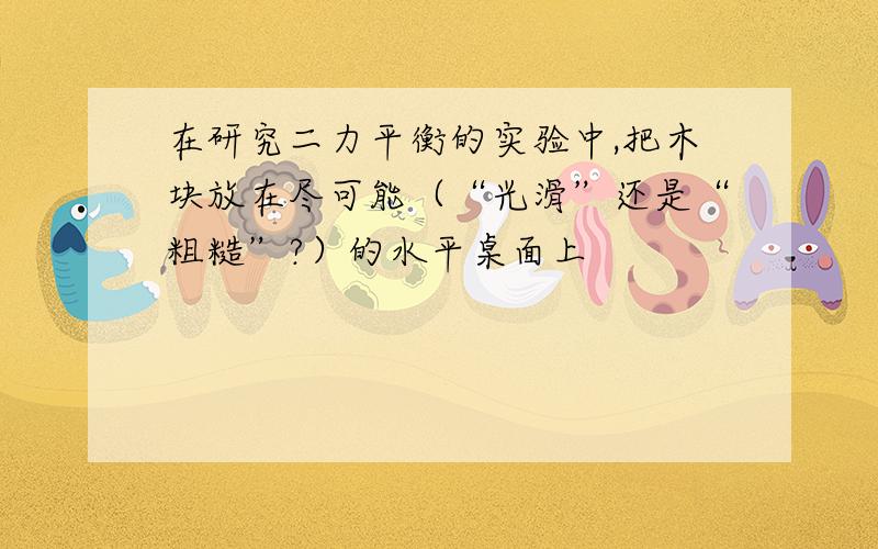 在研究二力平衡的实验中,把木块放在尽可能（“光滑”还是“粗糙”?）的水平桌面上