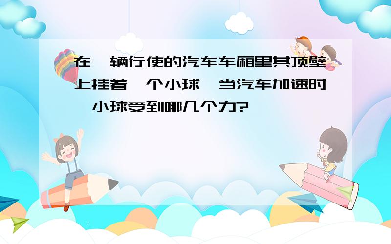 在一辆行使的汽车车厢里其顶壁上挂着一个小球,当汽车加速时,小球受到哪几个力?