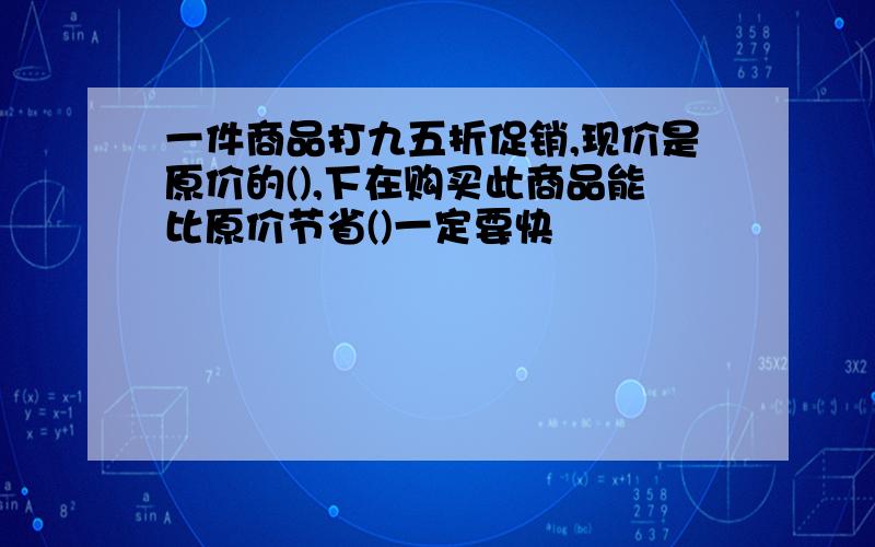 一件商品打九五折促销,现价是原价的(),下在购买此商品能比原价节省()一定要快