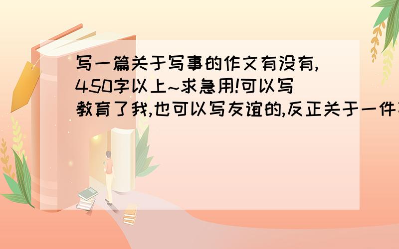 写一篇关于写事的作文有没有,450字以上~求急用!可以写教育了我,也可以写友谊的,反正关于一件事的作文!