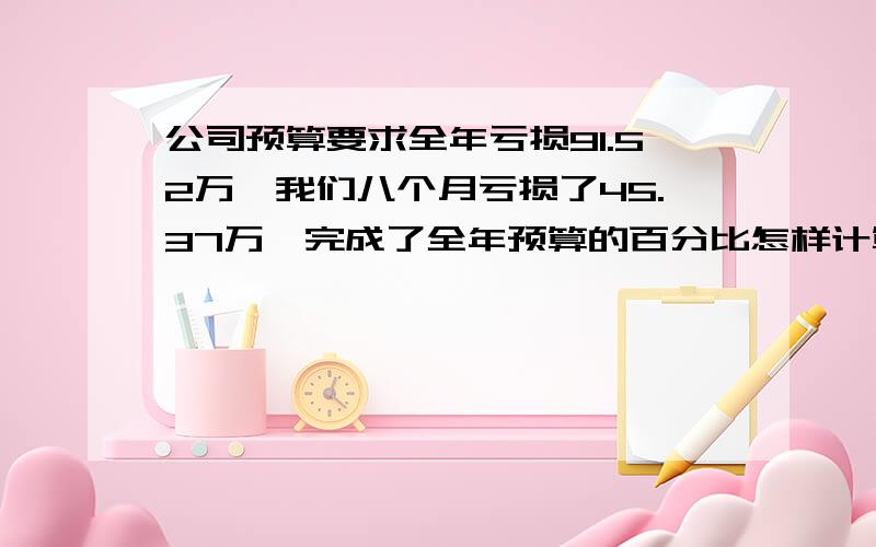 公司预算要求全年亏损91.52万,我们八个月亏损了45.37万,完成了全年预算的百分比怎样计算,我们实际等于挣钱了,所占的比例应该是超出了