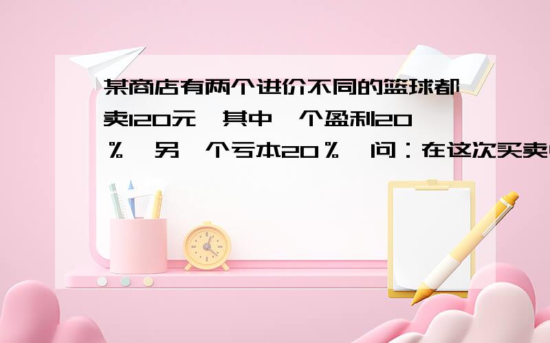 某商店有两个进价不同的篮球都卖120元,其中一个盈利20％,另一个亏本20％,问：在这次买卖中,商店是赚了还是赔了?赚或赔多少钱?要过程,不要方程,写清楚算式,谢谢