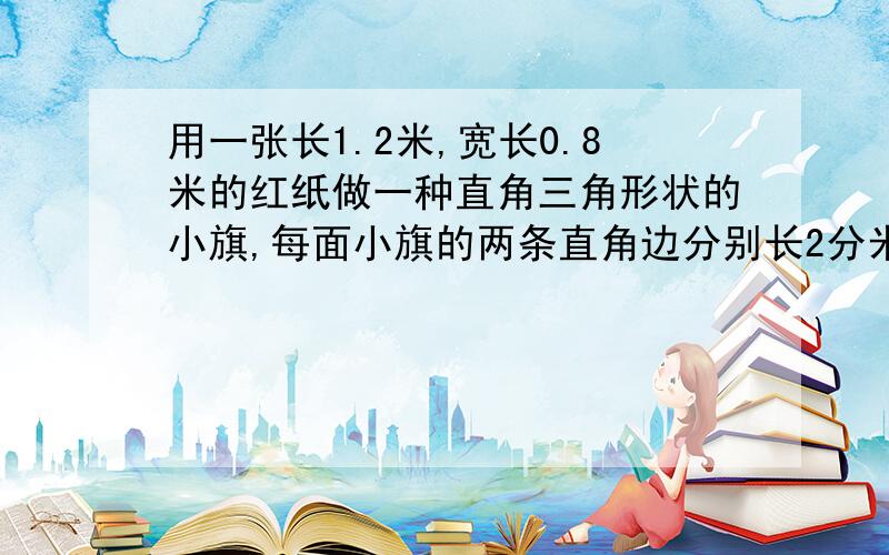 用一张长1.2米,宽长0.8米的红纸做一种直角三角形状的小旗,每面小旗的两条直角边分别长2分米和3分米.这张红纸一共可以做多少面小旗