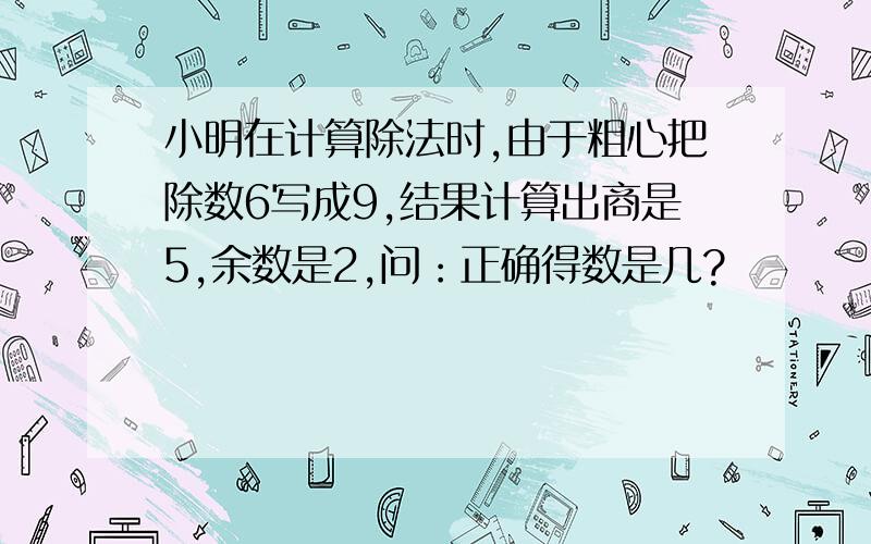 小明在计算除法时,由于粗心把除数6写成9,结果计算出商是5,余数是2,问：正确得数是几?