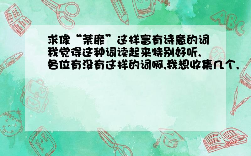 求像“荼靡”这样富有诗意的词我觉得这种词读起来特别好听,各位有没有这样的词啊,我想收集几个,