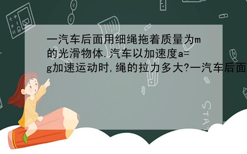 一汽车后面用细绳拖着质量为m的光滑物体.汽车以加速度a=g加速运动时,绳的拉力多大?一汽车后面用细绳拖着质量为m的光滑物体.（1）当汽车以加速度a=g/2运动时,绳的拉力为(5mg)/6,则物体对地