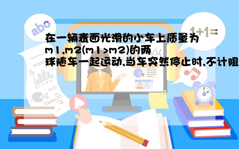 在一辆表面光滑的小车上质量为m1,m2(m1>m2)的两球随车一起运动,当车突然停止时,不计阻力,两个小球将会A.一定相碰 B.不一定相碰 C.一定不相碰 D.因为不知道小车的运动方向,不能确定是否相碰