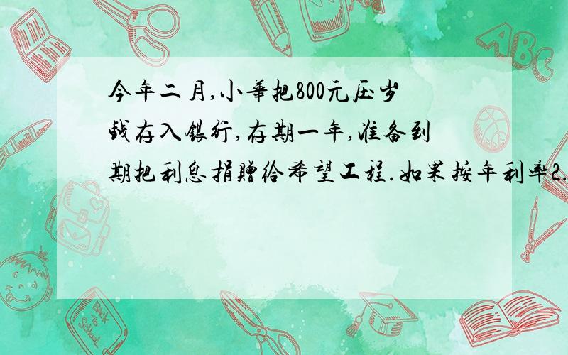 今年二月,小华把800元压岁钱存入银行,存期一年,准备到期把利息捐赠给希望工程.如果按年利率2.25%、利息税率5%计算,到期时小华可以捐给希望工程多少元?