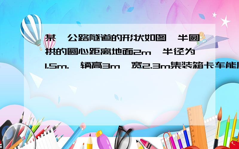 某一公路隧道的形状如图,半圆拱的圆心距离地面2m,半径为1.5m.一辆高3m,宽2.3m集装箱卡车能顺利通过吗?如果要使高度不超过4m,宽为2.3m的货车能通过这个隧道,且不改变圆心到地面的距离,半圆