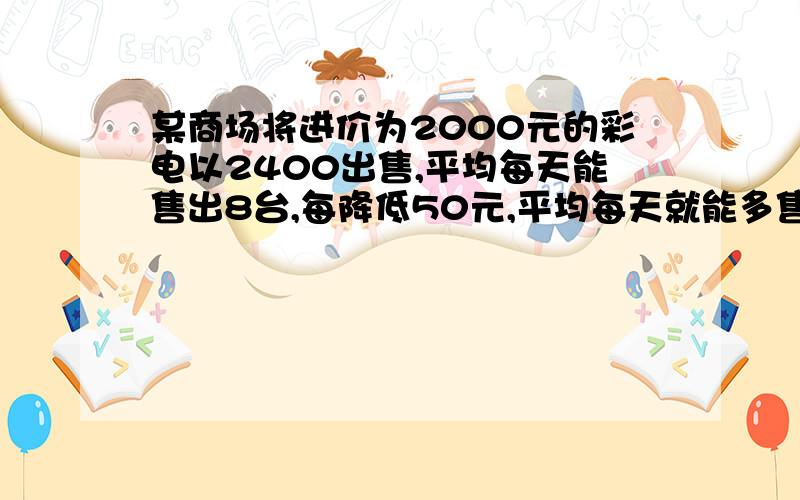 某商场将进价为2000元的彩电以2400出售,平均每天能售出8台,每降低50元,平均每天就能多售出4台（1）假设每台降低x元,商场每天销售这种彩电利润为y元,请写出y关于x的函数表达式2要想每天盈