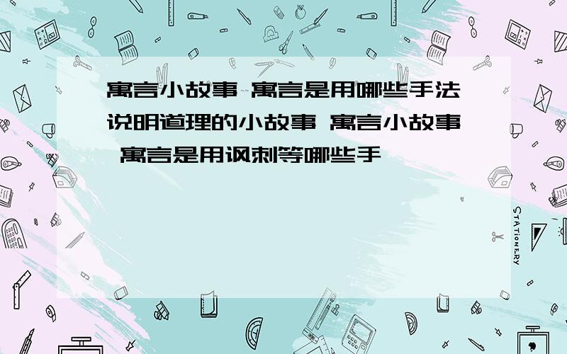 寓言小故事 寓言是用哪些手法说明道理的小故事 寓言小故事 寓言是用讽刺等哪些手