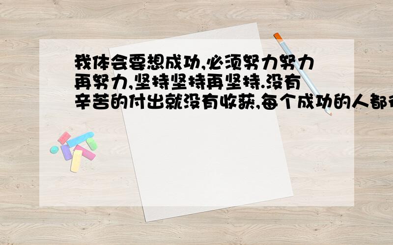 我体会要想成功,必须努力努力再努力,坚持坚持再坚持.没有辛苦的付出就没有收获,每个成功的人都得勤奋