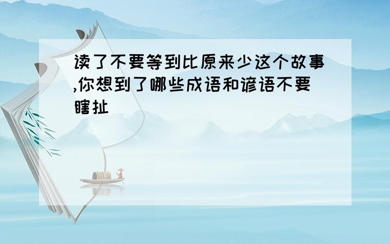 读了不要等到比原来少这个故事,你想到了哪些成语和谚语不要瞎扯