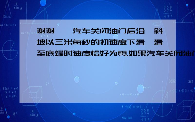 谢谢【一汽车关闭油门后沿一斜坡以三米每秒的初速度下滑,滑至底端时速度恰好为零.如果汽车关闭油门后由顶端以大小为五米每秒的初速度下滑,滑至低端速度大小将为?】