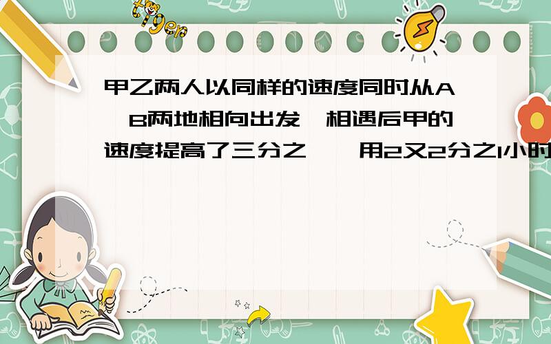 甲乙两人以同样的速度同时从A、B两地相向出发,相遇后甲的速度提高了三分之一,用2又2分之1小时到达B地.乙的速度减少了6分之1,再用多少小时到达A地?算式,算式!不要,方程!