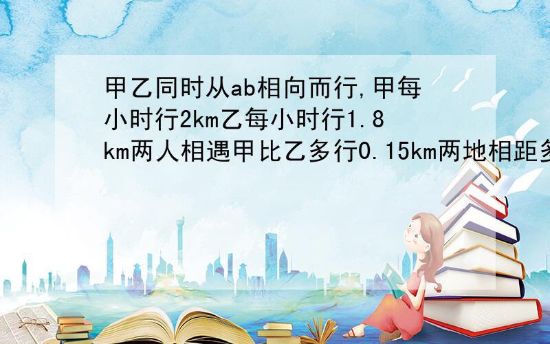 甲乙同时从ab相向而行,甲每小时行2km乙每小时行1.8km两人相遇甲比乙多行0.15km两地相距多少km