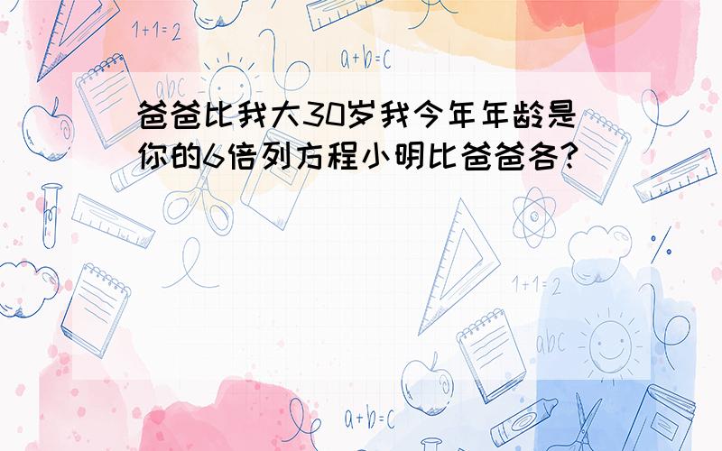 爸爸比我大30岁我今年年龄是你的6倍列方程小明比爸爸各?