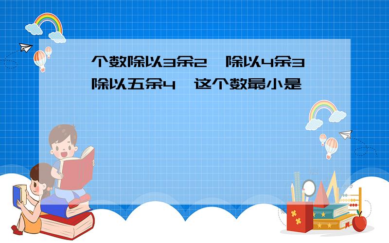 一个数除以3余2,除以4余3,除以五余4,这个数最小是