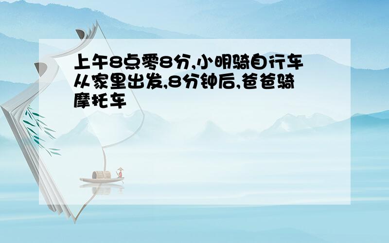 上午8点零8分,小明骑自行车从家里出发,8分钟后,爸爸骑摩托车