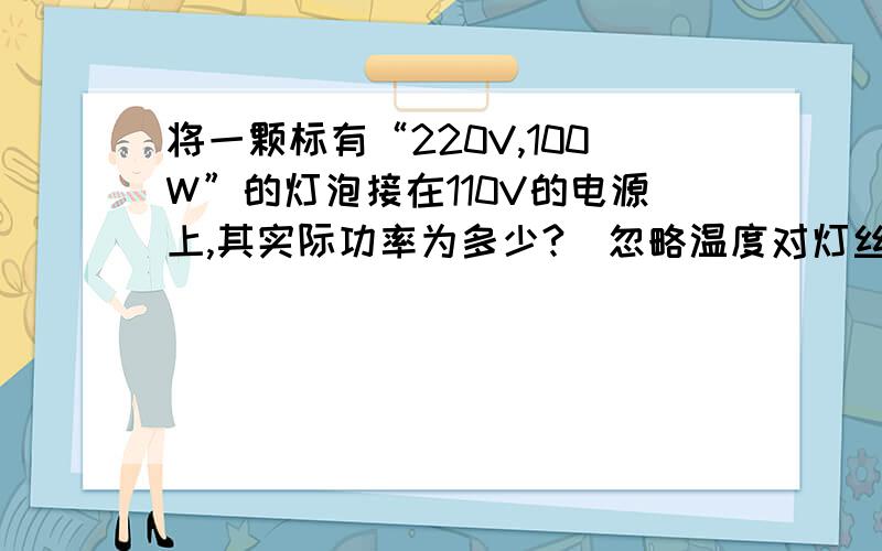 将一颗标有“220V,100W”的灯泡接在110V的电源上,其实际功率为多少?（忽略温度对灯丝电阻的影响）