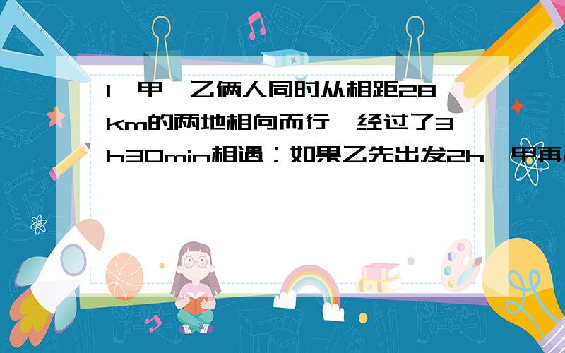 1、甲,乙俩人同时从相距28km的两地相向而行,经过了3h30min相遇；如果乙先出发2h,甲再出发,这样,再经过2h45min两人相遇,求甲乙两人的速度（用方程组来解,2、饲养10匹马和14头牛每天要喂草160Kg,