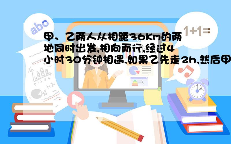 甲、乙两人从相距36Km的两地同时出发,相向而行,经过4小时30分钟相遇,如果乙先走2h,然后甲再出发,这样甲经过3小时40分钟与乙相遇,求甲、乙两人的速度.